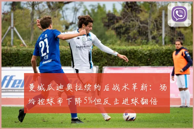 曼城瓜迪奥拉续约后战术革新：场均控球率下降5%但反击进球翻倍