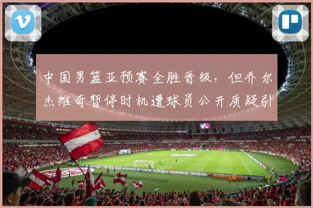 中国男篮亚预赛全胜晋级，但乔尔杰维奇暂停时机遭球员公开质疑引内讧