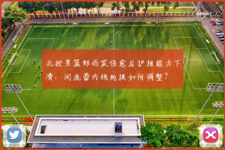 北控男篮邹雨宸伤愈后护框能力下滑，闵鹿蕾内线轮换如何调整？