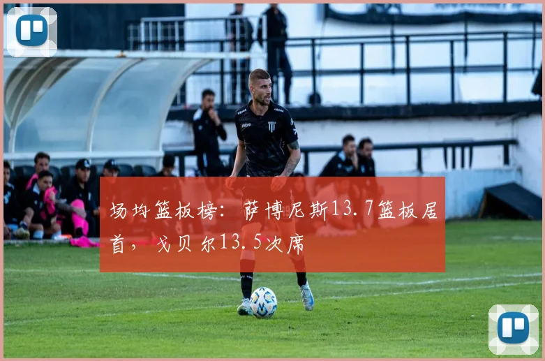 场均篮板榜：萨博尼斯13.7篮板居首，戈贝尔13.5次席