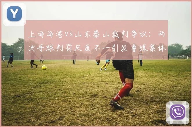 上海海港vs山东泰山裁判争议：两次手球判罚尺度不一引发鲁媒集体炮轰